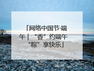 网络中国节·端午｜“香”约端午 “粽”享快乐